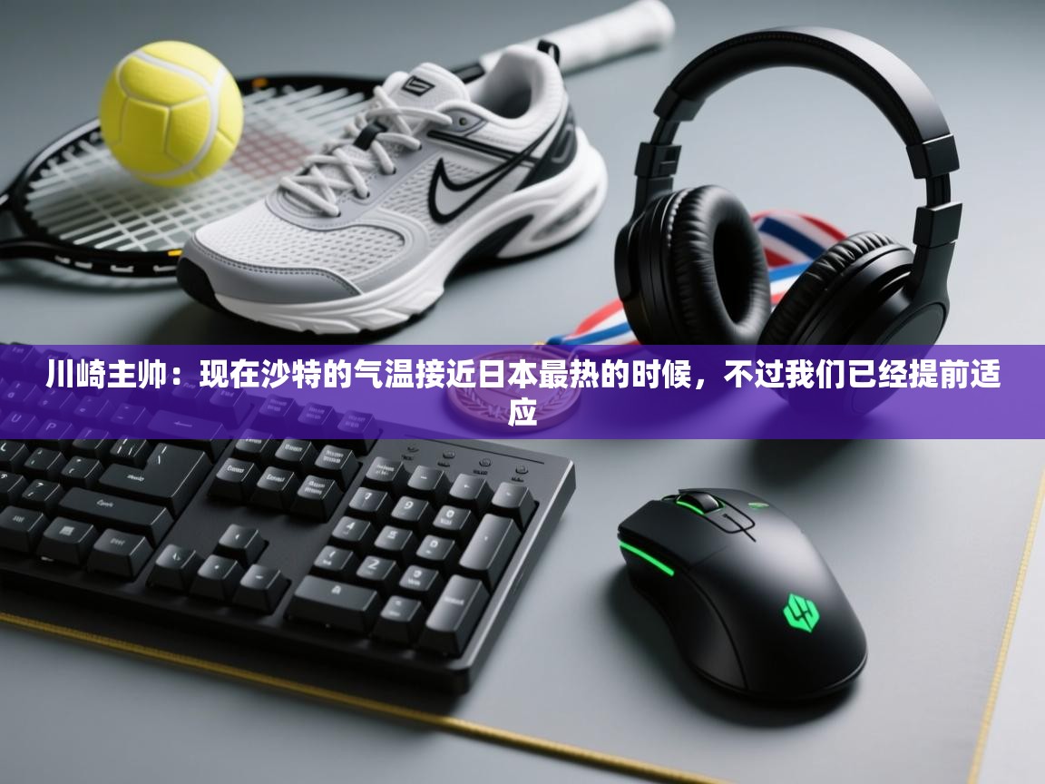 川崎主帅:现在沙特的气温接近日本最热的时候,不过我们已经提前适应 第2张