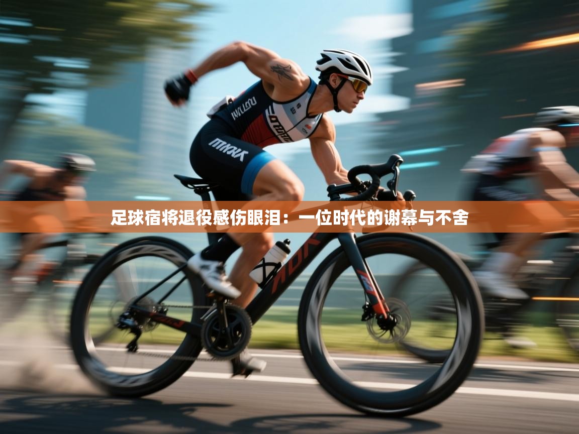 足球宿将退役感伤眼泪:一位时代的谢幕与不舍 第1张